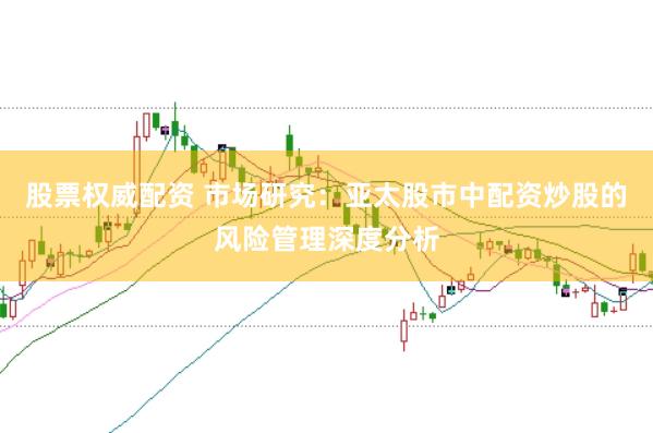 股票权威配资 市场研究:亚太股市中配资炒股的风险管理深度分析